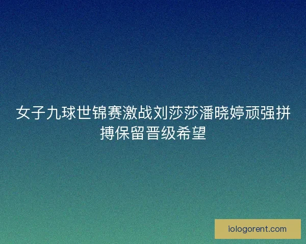 女子九球世锦赛激战刘莎莎潘晓婷顽强拼搏保留晋级希望