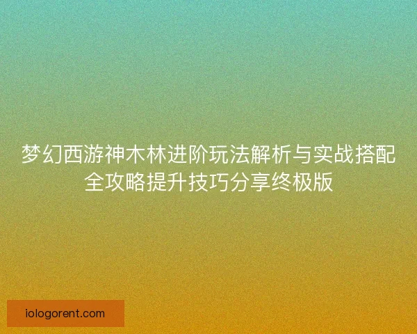 梦幻西游神木林进阶玩法解析与实战搭配全攻略提升技巧分享终极版