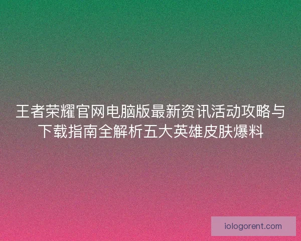 王者荣耀官网电脑版最新资讯活动攻略与下载指南全解析五大英雄皮肤爆料