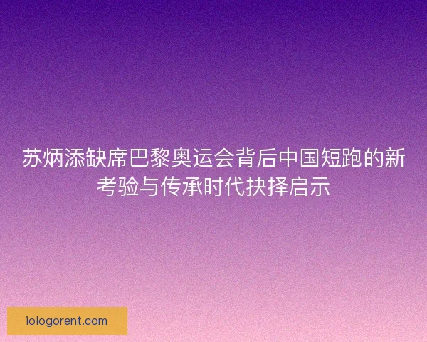 苏炳添缺席巴黎奥运会背后中国短跑的新考验与传承时代抉择启示