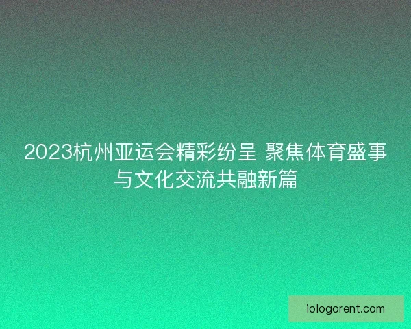 2023杭州亚运会精彩纷呈 聚焦体育盛事与文化交流共融新篇