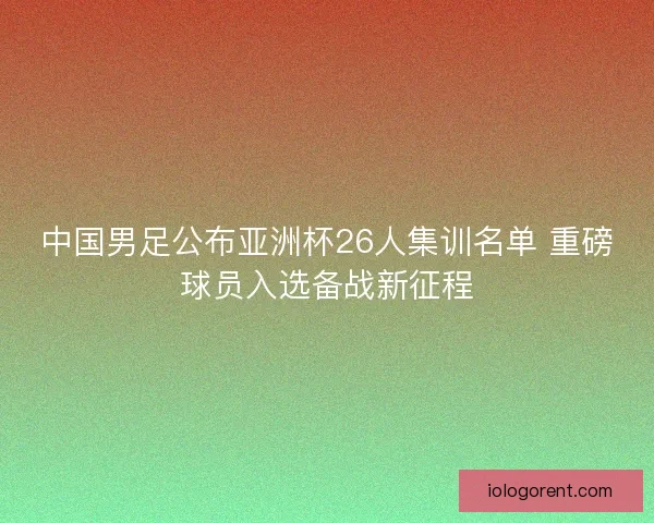 中国男足公布亚洲杯26人集训名单 重磅球员入选备战新征程