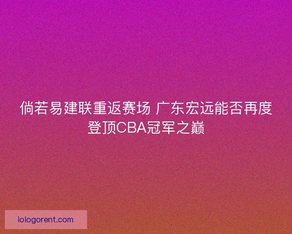 倘若易建联重返赛场 广东宏远能否再度登顶CBA冠军之巅