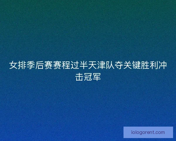 女排季后赛赛程过半天津队夺关键胜利冲击冠军