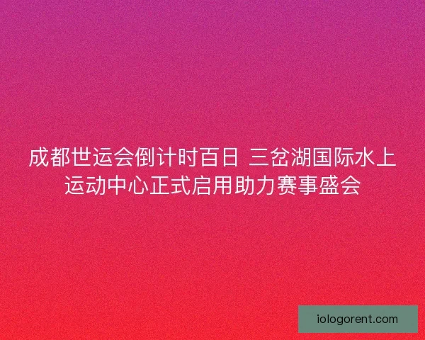 成都世运会倒计时百日 三岔湖国际水上运动中心正式启用助力赛事盛会