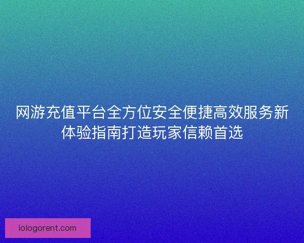 网游充值平台全方位安全便捷高效服务新体验指南打造玩家信赖首选