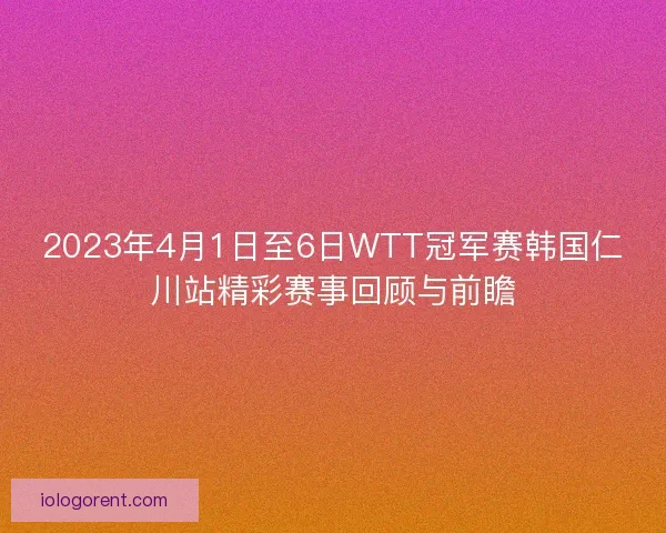 2023年4月1日至6日WTT冠军赛韩国仁川站精彩赛事回顾与前瞻