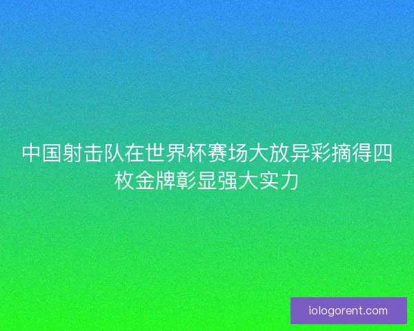 中国射击队在世界杯赛场大放异彩摘得四枚金牌彰显强大实力