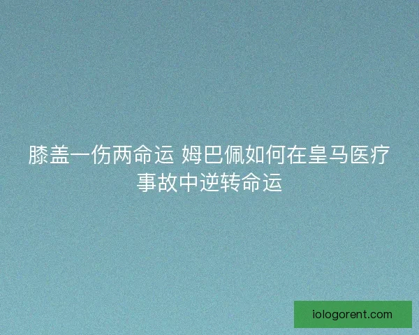 膝盖一伤两命运 姆巴佩如何在皇马医疗事故中逆转命运