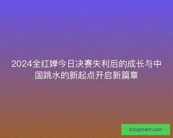 2024全红婵今日决赛失利后的成长与中国跳水的新起点开启新篇章