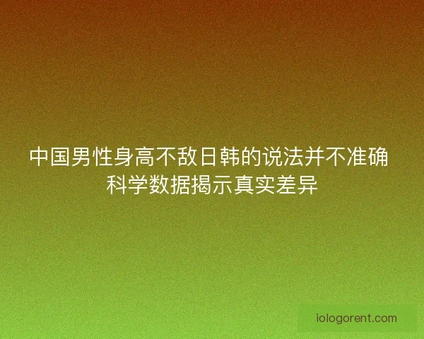 中国男性身高不敌日韩的说法并不准确 科学数据揭示真实差异