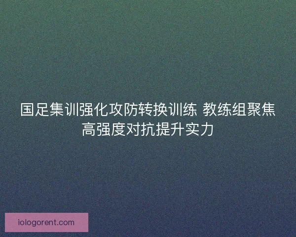 国足集训强化攻防转换训练 教练组聚焦高强度对抗提升实力