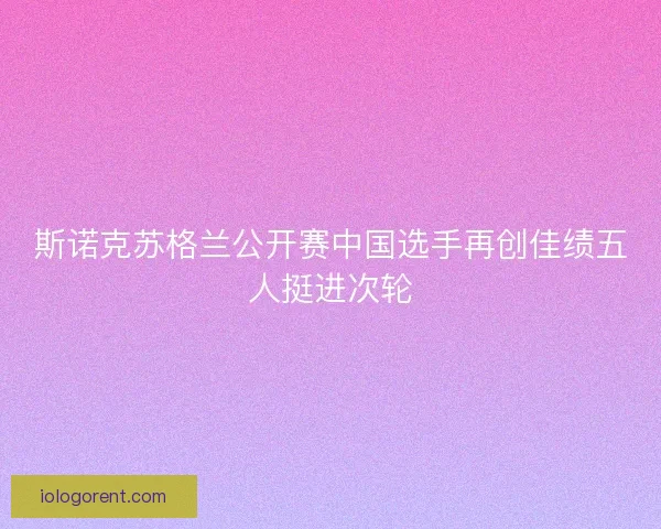 斯诺克苏格兰公开赛中国选手再创佳绩五人挺进次轮