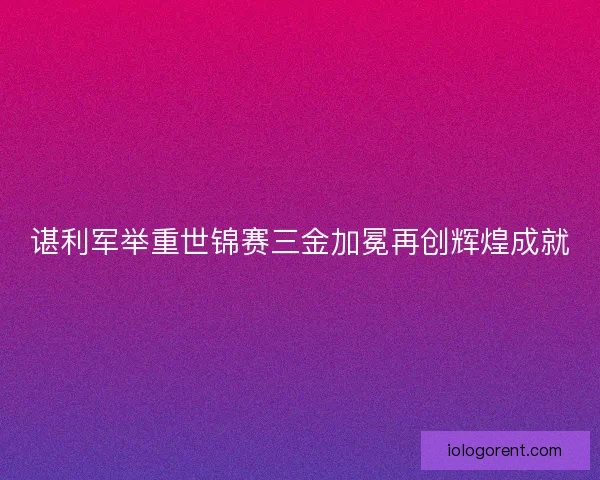 谌利军举重世锦赛三金加冕再创辉煌成就