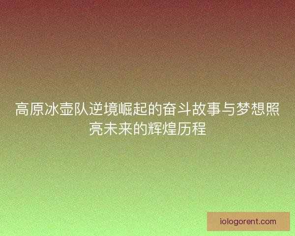 高原冰壶队逆境崛起的奋斗故事与梦想照亮未来的辉煌历程