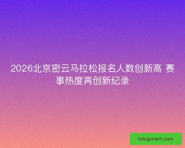 2026北京密云马拉松报名人数创新高 赛事热度再创新纪录