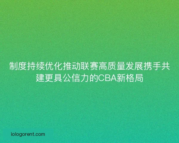 制度持续优化推动联赛高质量发展携手共建更具公信力的CBA新格局