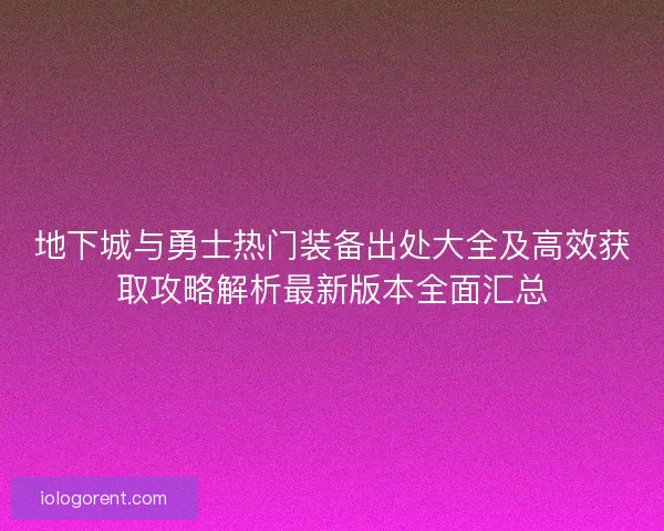 地下城与勇士热门装备出处大全及高效获取攻略解析最新版本全面汇总