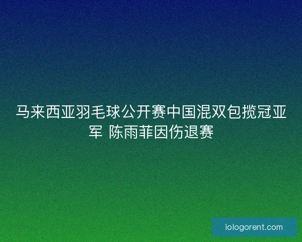 马来西亚羽毛球公开赛中国混双包揽冠亚军 陈雨菲因伤退赛 马来西亚羽毛球公开赛中国混双包揽冠亚军 陈雨菲因伤退赛