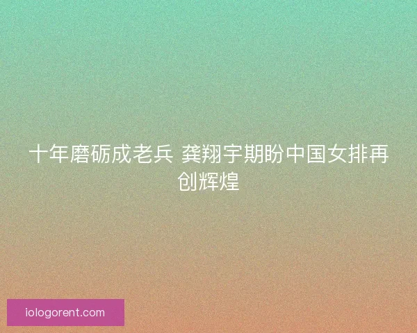 十年磨砺成老兵 龚翔宇期盼中国女排再创辉煌