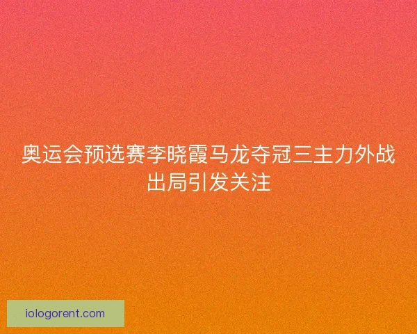奥运会预选赛李晓霞马龙夺冠三主力外战出局引发关注 奥运会预选赛李晓霞马龙夺冠三主力外战出局引发关注