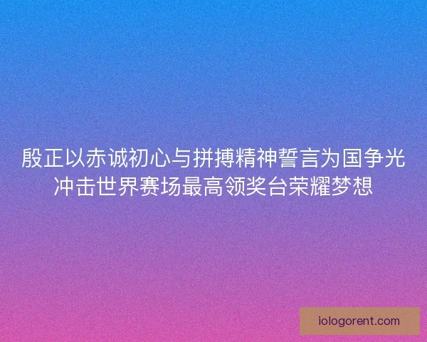 殷正以赤诚初心与拼搏精神誓言为国争光冲击世界赛场最高领奖台荣耀梦想