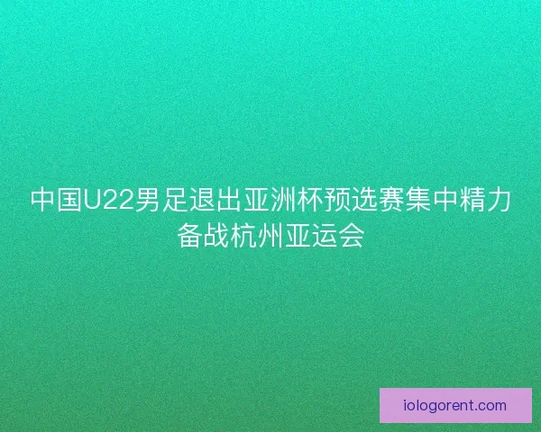 中国U22男足退出亚洲杯预选赛集中精力备战杭州亚运会 中国U22男足退出亚洲杯预选赛集中精力备战杭州亚运会
