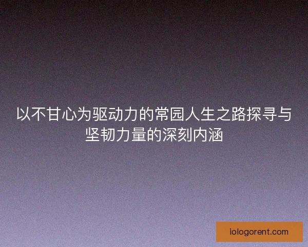 以不甘心为驱动力的常园人生之路探寻与坚韧力量的深刻内涵 以不甘心为驱动力的常园人生之路探寻与坚韧力量的深刻内涵