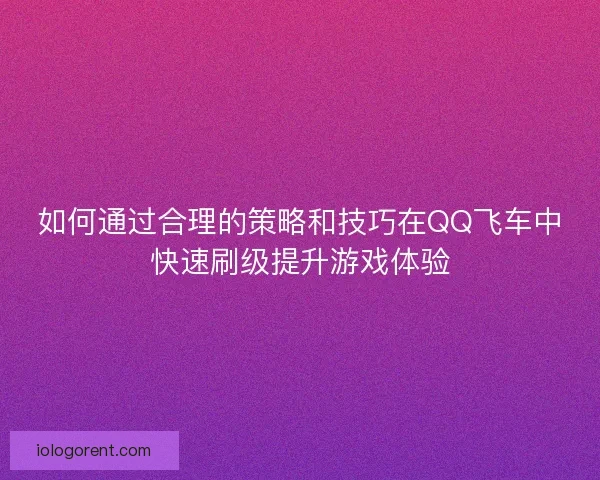 如何通过合理的策略和技巧在QQ飞车中快速刷级提升游戏体验 如何通过合理的策略和技巧在QQ飞车中快速刷级提升游戏体验