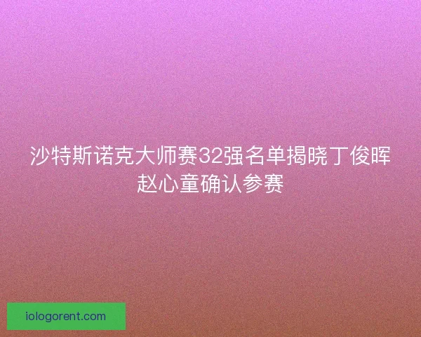 沙特斯诺克大师赛32强名单揭晓丁俊晖赵心童确认参赛 沙特斯诺克大师赛32强名单揭晓丁俊晖赵心童确认参赛