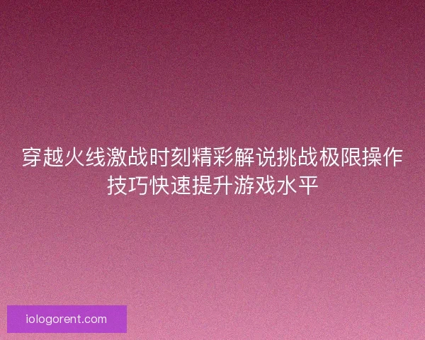 穿越火线激战时刻精彩解说挑战极限操作技巧快速提升游戏水平 穿越火线激战时刻精彩解说挑战极限操作技巧快速提升游戏水平