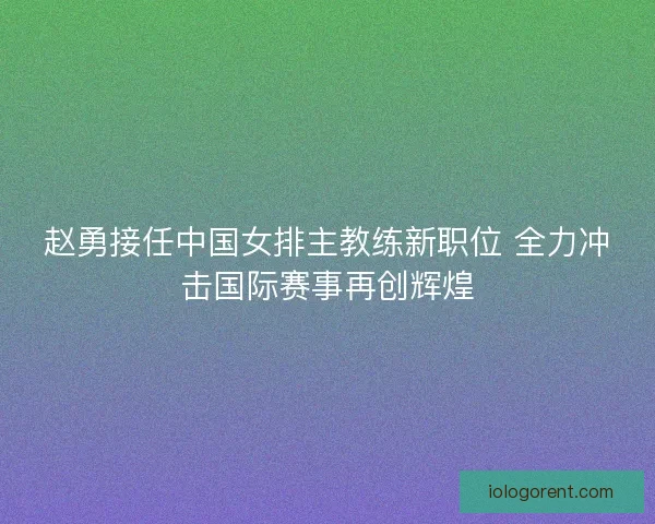 赵勇接任中国女排主教练新职位 全力冲击国际赛事再创辉煌