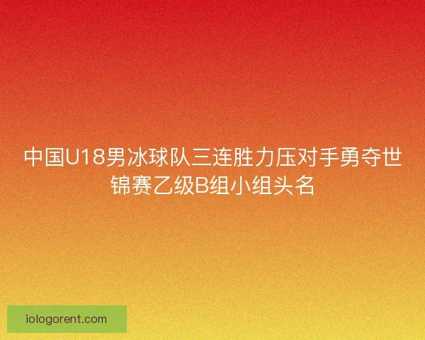 中国U18男冰球队三连胜力压对手勇夺世锦赛乙级B组小组头名