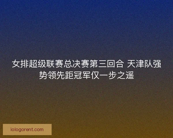 女排超级联赛总决赛第三回合 天津队强势领先距冠军仅一步之遥