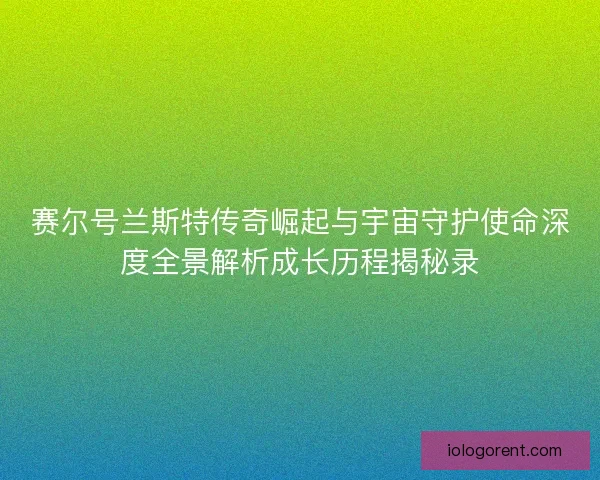 赛尔号兰斯特传奇崛起与宇宙守护使命深度全景解析成长历程揭秘录