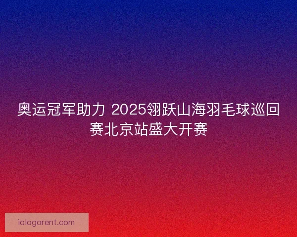 奥运冠军助力 2025翎跃山海羽毛球巡回赛北京站盛大开赛